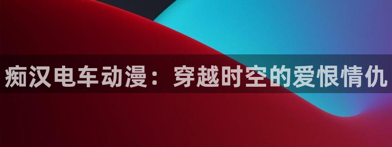 黄91动漫：痴汉电车动漫：穿越时空的爱恨情仇